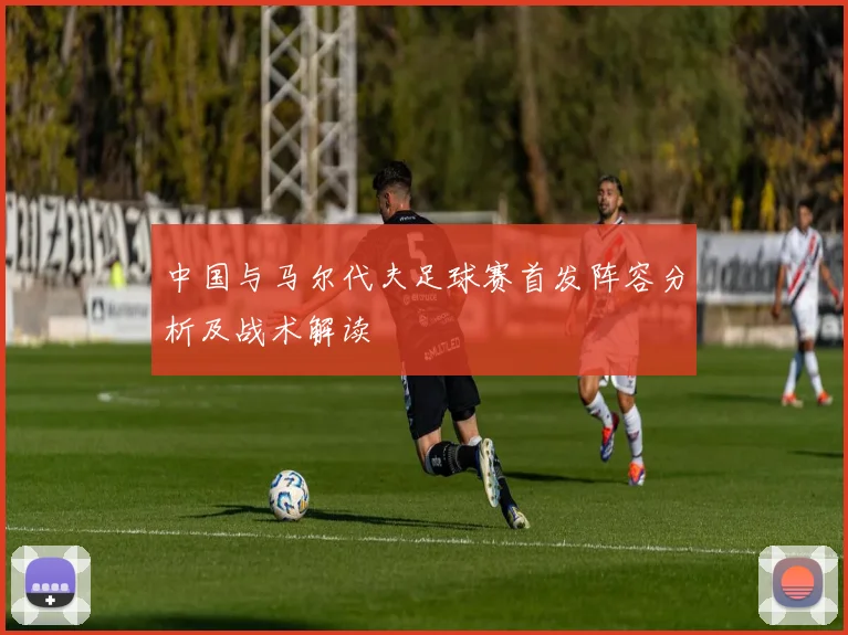 中国与马尔代夫足球赛首发阵容分析及战术解读